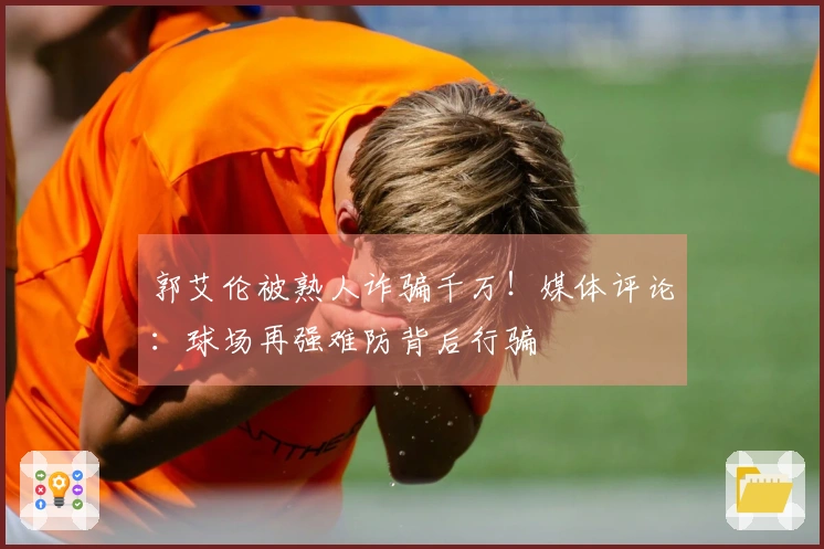 郭艾伦被熟人诈骗千万！媒体评论：球场再强难防背后行骗