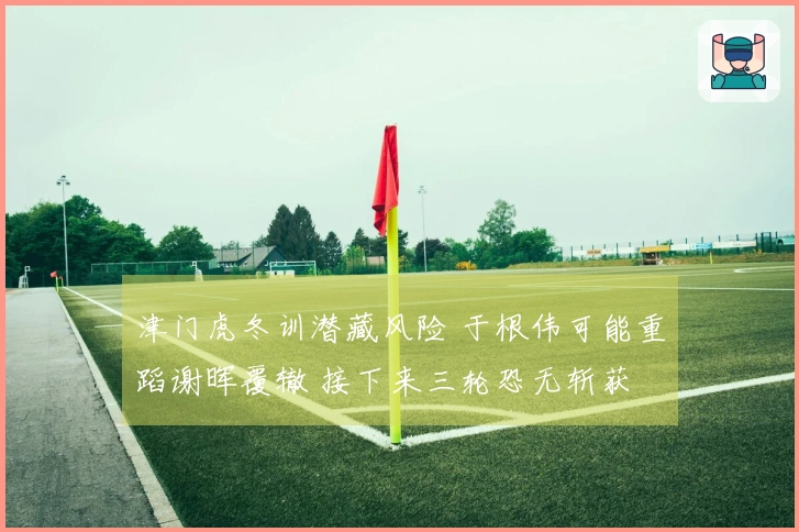 津门虎冬训潜藏风险 于根伟可能重蹈谢晖覆辙 接下来三轮恐无斩获