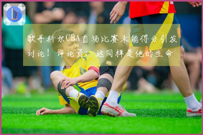 歌手科尔CBA首场比赛未能得分引发讨论！评论员：这同样是他的生命时刻