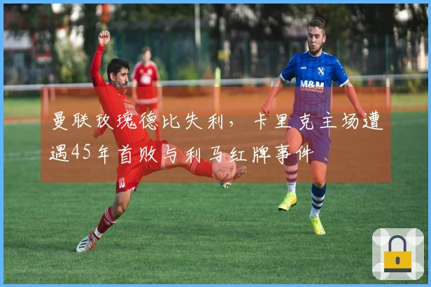 曼联玫瑰德比失利，卡里克主场遭遇45年首败与利马红牌事件