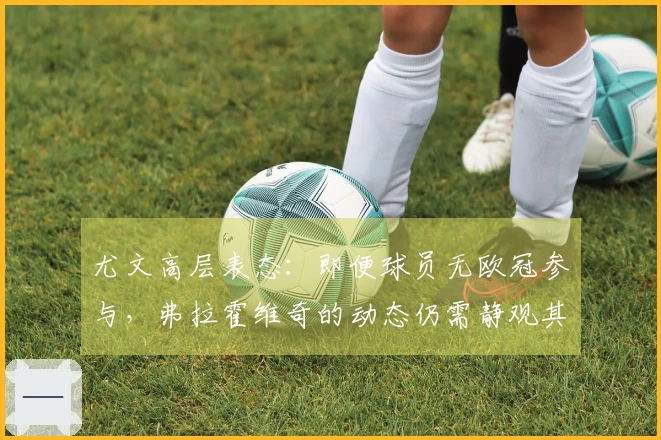 尤文高层表态:即便球员无欧冠参与,弗拉霍维奇的动态仍需静观其变
