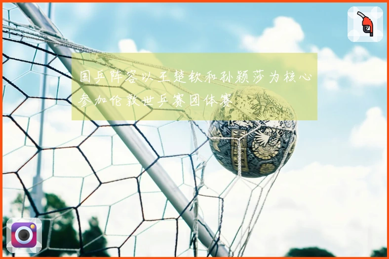 国乒阵容以王楚钦和孙颖莎为核心参加伦敦世乒赛团体赛