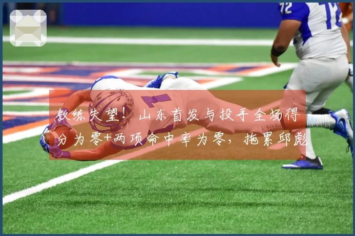 教练失望！山东首发与投手全场得分为零+两项命中率为零，拖累邱彪表现。