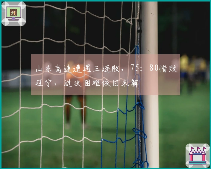 山东高速遭遇三连败，75：80惜败辽宁，进攻困难依旧未解