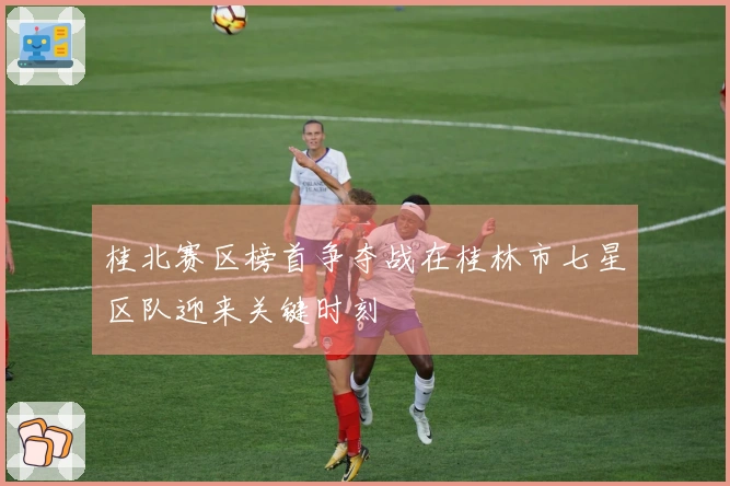 桂北赛区榜首争夺战在桂林市七星区队迎来关键时刻