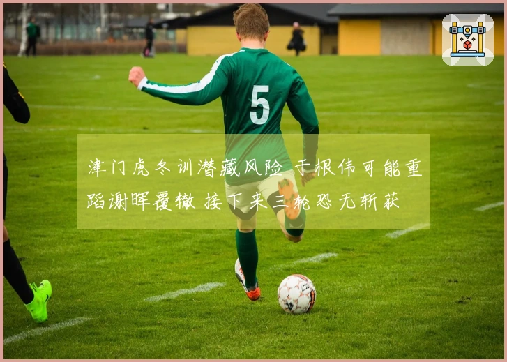 津门虎冬训潜藏风险 于根伟可能重蹈谢晖覆辙 接下来三轮恐无斩获