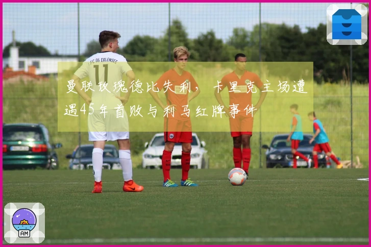 曼联玫瑰德比失利，卡里克主场遭遇45年首败与利马红牌事件