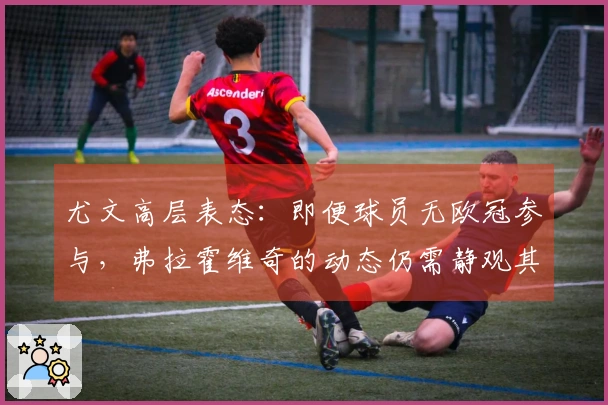 尤文高层表态：即便球员无欧冠参与，弗拉霍维奇的动态仍需静观其变