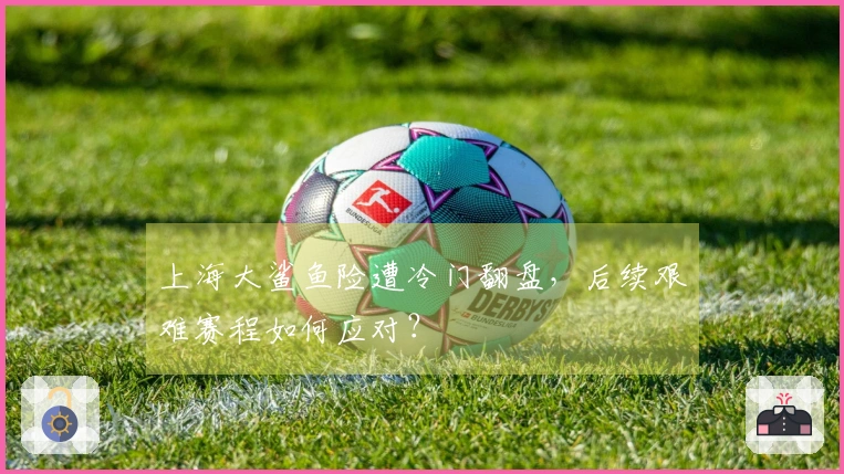 上海大鲨鱼险遭冷门翻盘，后续艰难赛程如何应对？