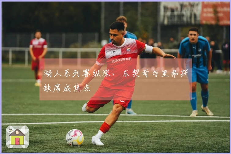 湖人系列赛纵深，东契奇与里弗斯缺席成焦点