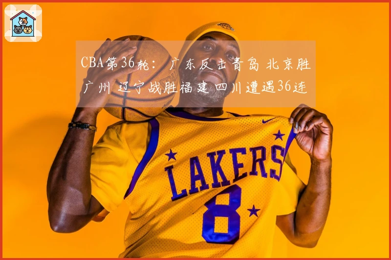CBA第36轮：广东反击青岛 北京胜广州 辽宁战胜福建 四川遭遇36连败