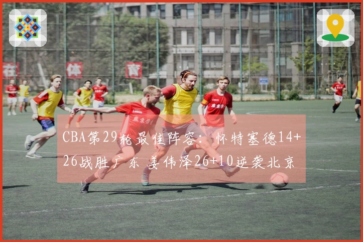 CBA第29轮最佳阵容：怀特塞德14+26战胜广东 姜伟泽26+10逆袭北京