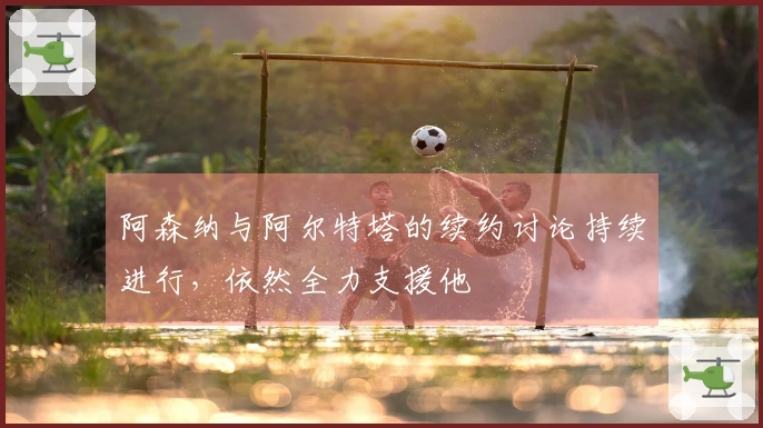 阿森纳与阿尔特塔的续约讨论持续进行，依然全力支援他