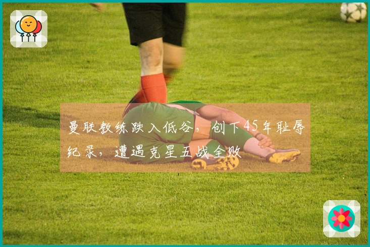 曼联教练跌入低谷，创下45年耻辱纪录，遭遇克星五战全败