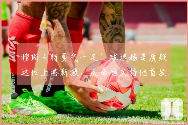 穆斯卡特勇气十足！球迷越是质疑这位上港新援，反而越支持他首发出场