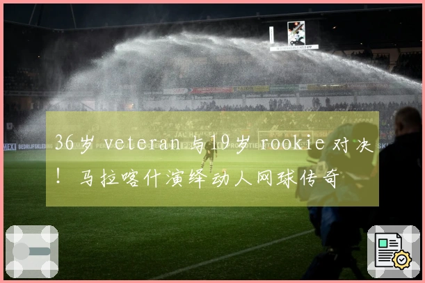 36岁 veteran 与19岁 rookie 对决!马拉喀什演绎动人网球传奇