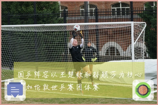 国乒阵容以王楚钦和孙颖莎为核心参加伦敦世乒赛团体赛