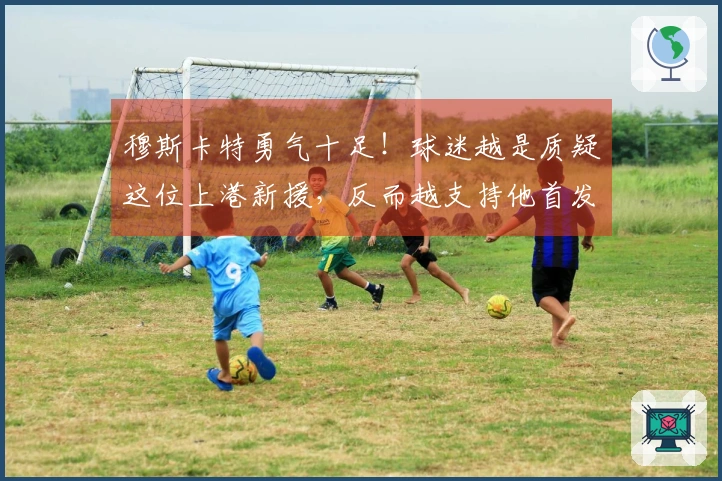 穆斯卡特勇气十足！球迷越是质疑这位上港新援，反而越支持他首发出场