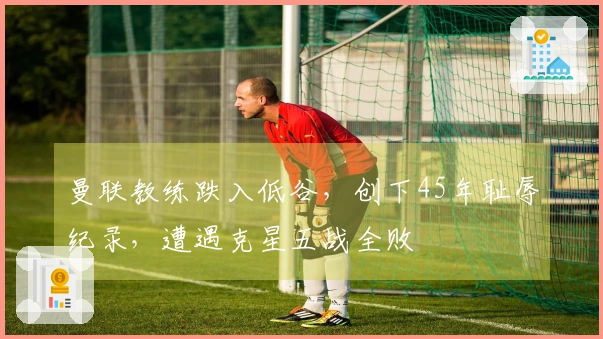 曼联教练跌入低谷，创下45年耻辱纪录，遭遇克星五战全败