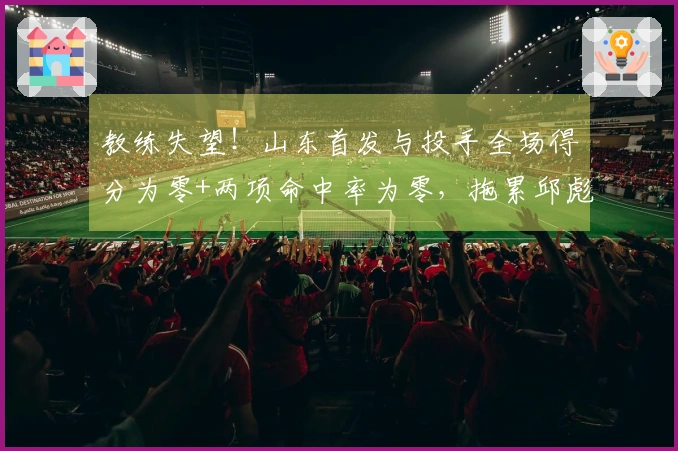教练失望！山东首发与投手全场得分为零+两项命中率为零，拖累邱彪表现。