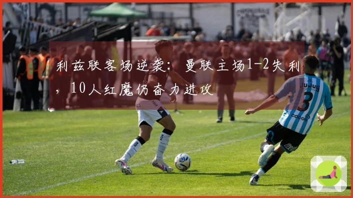 利兹联客场逆袭：曼联主场1-2失利，10人红魔仍奋力进攻